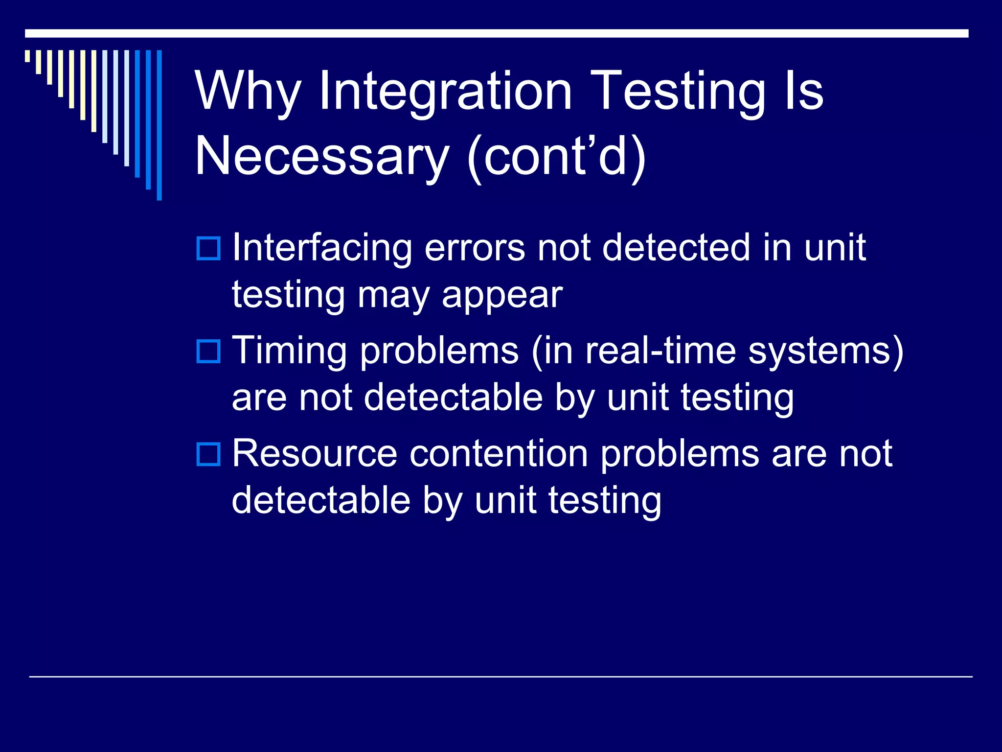 Why Integration Testing Is
Necessary (cont’d)
 Interfacing errors not detected in unit
testing may appear
 Timing problems (in real-time systems)
are not detectable by unit testing
 Resource contention problems are not
detectable by unit testing
 