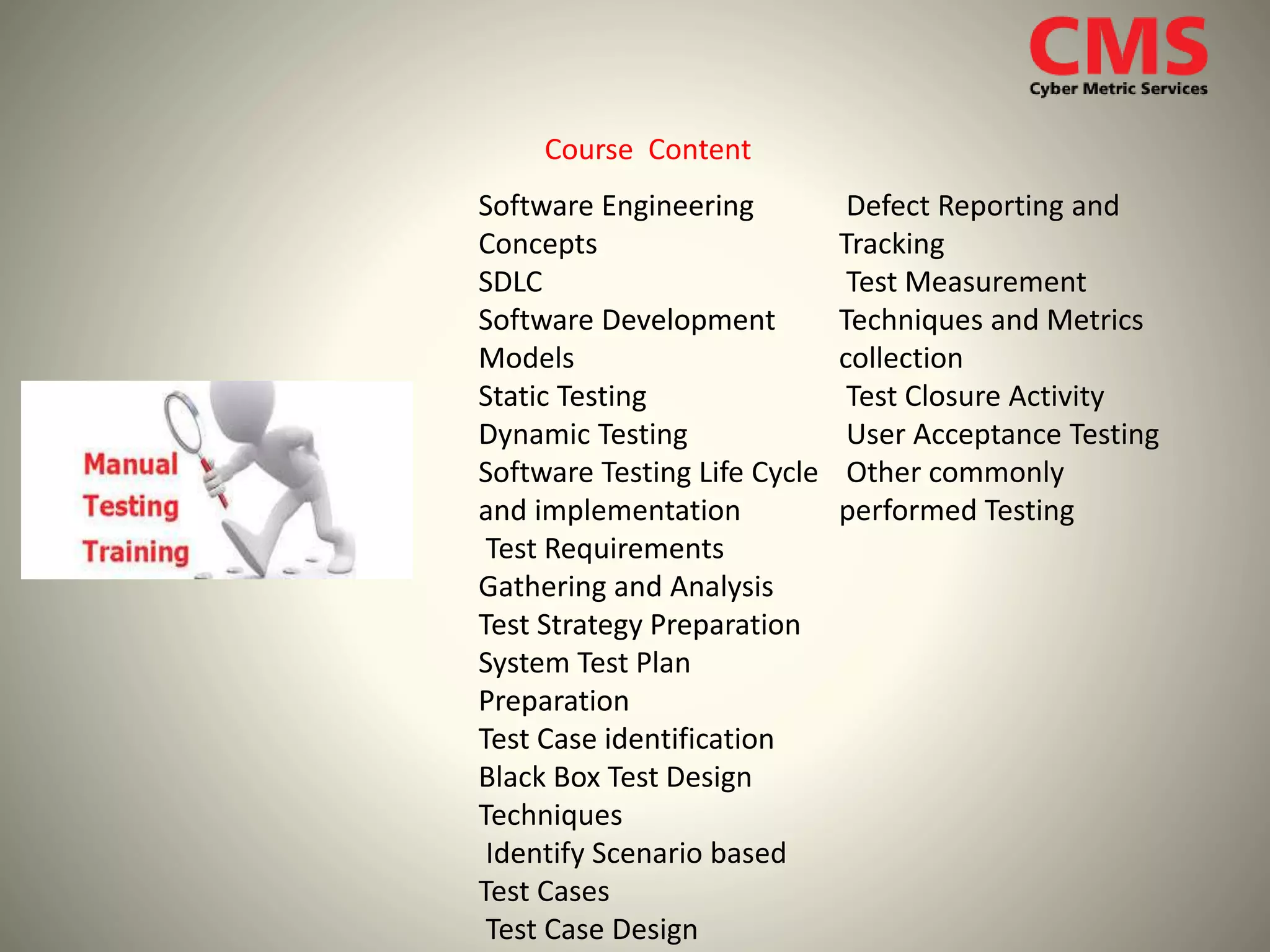 Course Content
Software Engineering
Concepts
SDLC
Software Development
Models
Static Testing
Dynamic Testing
Software Testing Life Cycle
and implementation
Test Requirements
Gathering and Analysis
Test Strategy Preparation
System Test Plan
Preparation
Test Case identification
Black Box Test Design
Techniques
Identify Scenario based
Test Cases
Test Case Design
Defect Reporting and
Tracking
Test Measurement
Techniques and Metrics
collection
Test Closure Activity
User Acceptance Testing
Other commonly
performed Testing
 