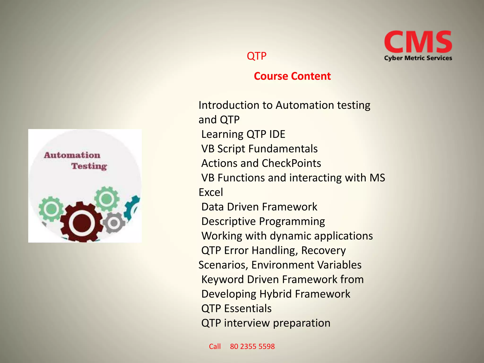QTP
Course Content
Introduction to Automation testing
and QTP
Learning QTP IDE
VB Script Fundamentals
Actions and CheckPoints
VB Functions and interacting with MS
Excel
Data Driven Framework
Descriptive Programming
Working with dynamic applications
QTP Error Handling, Recovery
Scenarios, Environment Variables
Keyword Driven Framework from
Developing Hybrid Framework
QTP Essentials
QTP interview preparation
Call 80 2355 5598
 