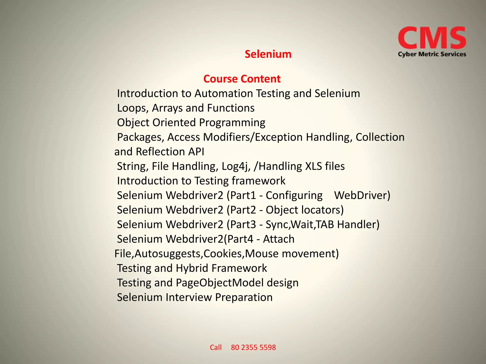 Course Content
Introduction to Automation Testing and Selenium
Loops, Arrays and Functions
Object Oriented Programming
Packages, Access Modifiers/Exception Handling, Collection
and Reflection API
String, File Handling, Log4j, /Handling XLS files
Introduction to Testing framework
Selenium Webdriver2 (Part1 - Configuring WebDriver)
Selenium Webdriver2 (Part2 - Object locators)
Selenium Webdriver2 (Part3 - Sync,Wait,TAB Handler)
Selenium Webdriver2(Part4 - Attach
File,Autosuggests,Cookies,Mouse movement)
Testing and Hybrid Framework
Testing and PageObjectModel design
Selenium Interview Preparation
Selenium
Call 80 2355 5598
 