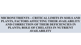 MICRONUTRIENTS – CRITICAL LIMITS IN SOILS AND
PLANTS, FACTORS AFFECTING THEIR AVAILABILITY
AND CORRECTION OF THEIR DEFICIENCIES IN
PLANTS; ROLE OF CHELATES IN NUTRIENT
AVAILABILITY
 
