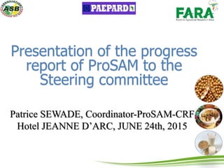 Presentation of the progress
report of ProSAM to the
Steering committee
Patrice SEWADE, Coordinator-ProSAM-CRF
Hotel JEANNE D’ARC, JUNE 24th, 2015
 