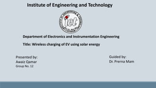 Institute of Engineering and Technology
Presented by:
Awaiz Qamar
Group No. 12
Guided by:
Dr. Prerna Mam
Department of Electronics and Instrumentation Engineering
Title: Wireless charging of EV using solar energy
 