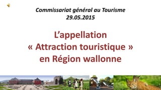 Commissariat général au Tourisme
29.05.2015
L’appellation
« Attraction touristique »
en Région wallonne
 