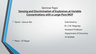 SeminarTopic
Sensing and Discrimination of Explosives atVariable
Concentrations with a Large-Pore MOF
• Name – Gaurav Rai Submitted to
Dr. C.M. Nagaraja
Assistant Professor
Department of Chemistry
IIT ROPAR
• Place – IIT Ropar
 
