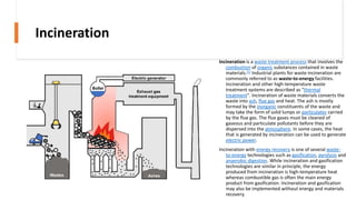Incineration
Incineration is a waste treatment process that involves the
combustion of organic substances contained in waste
materials.[1] Industrial plants for waste incineration are
commonly referred to as waste-to-energy facilities.
Incineration and other high-temperature waste
treatment systems are described as "thermal
treatment". Incineration of waste materials converts the
waste into ash, flue gas and heat. The ash is mostly
formed by the inorganic constituents of the waste and
may take the form of solid lumps or particulates carried
by the flue gas. The flue gases must be cleaned of
gaseous and particulate pollutants before they are
dispersed into the atmosphere. In some cases, the heat
that is generated by incineration can be used to generate
electric power.
Incineration with energy recovery is one of several waste-
to-energy technologies such as gasification, pyrolysis and
anaerobic digestion. While incineration and gasification
technologies are similar in principle, the energy
produced from incineration is high-temperature heat
whereas combustible gas is often the main energy
product from gasification. Incineration and gasification
may also be implemented without energy and materials
recovery.
 