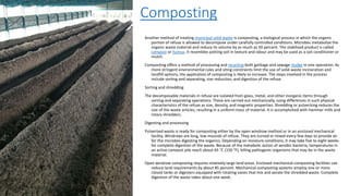 Composting
Another method of treating municipal solid waste is composting, a biological process in which the organic
portion of refuse is allowed to decompose under carefully controlled conditions. Microbes metabolize the
organic waste material and reduce its volume by as much as 50 percent. The stabilized product is called
compost or humus. It resembles potting soil in texture and odour and may be used as a soil conditioner or
mulch.
Composting offers a method of processing and recycling both garbage and sewage sludge in one operation. As
more stringent environmental rules and siting constraints limit the use of solid-waste incineration and
landfill options, the application of composting is likely to increase. The steps involved in the process
include sorting and separating, size reduction, and digestion of the refuse.
Sorting and shredding
The decomposable materials in refuse are isolated from glass, metal, and other inorganic items through
sorting and separating operations. These are carried out mechanically, using differences in such physical
characteristics of the refuse as size, density, and magnetic properties. Shredding or pulverizing reduces the
size of the waste articles, resulting in a uniform mass of material. It is accomplished with hammer mills and
rotary shredders.
Digesting and processing
Pulverized waste is ready for composting either by the open windrow method or in an enclosed mechanical
facility. Windrows are long, low mounds of refuse. They are turned or mixed every few days to provide air
for the microbes digesting the organics. Depending on moisture conditions, it may take five to eight weeks
for complete digestion of the waste. Because of the metabolic action of aerobic bacteria, temperatures in
an active compost pile reach about 65 °C (150 °F), killing pathogenic organisms that may be in the waste
material.
Open windrow composting requires relatively large land areas. Enclosed mechanical composting facilities can
reduce land requirements by about 85 percent. Mechanical composting systems employ one or more
closed tanks or digesters equipped with rotating vanes that mix and aerate the shredded waste. Complete
digestion of the waste takes about one week.
 