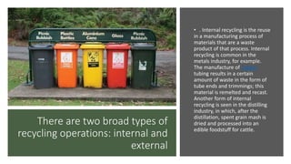 There are two broad types of
recycling operations: internal and
external
• . Internal recycling is the reuse
in a manufacturing process of
materials that are a waste
product of that process. Internal
recycling is common in the
metals industry, for example.
The manufacture of copper
tubing results in a certain
amount of waste in the form of
tube ends and trimmings; this
material is remelted and recast.
Another form of internal
recycling is seen in the distilling
industry, in which, after the
distillation, spent grain mash is
dried and processed into an
edible foodstuff for cattle.
 