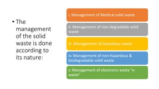 • The
management
of the solid
waste is done
according to
its nature:
i. Management of Medical solid waste
ii. Management of non-degradable solid
waste
iii. Management of Hazardous waste
iv. Management of non-hazardous &
biodegradable solid waste
v. Management of electronic waste “e-
waste”
 