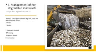 • ii. Management of non-
degradable solid waste
• Examples of non-degradable solid wastes are:
-Ferrous & non-ferrous metals: Eg: Iron, Steel and
Aluminium etc. Glass
-Plastics
-Textiles
• Treatment options:
Recycling
Sanitary landfill
Incineration
Y-SA.
 