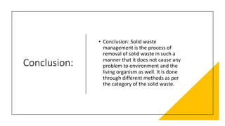 Conclusion:
• Conclusion: Solid waste
management is the process of
removal of solid waste in such a
manner that it does not cause any
problem to environment and the
living organism as well. It is done
through different methods as per
the category of the solid waste.
 