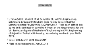 DECLARATION
• I, Tarun SAINI , student of VII Semester BE, in CIVIL Engineering,
Sobhasaria Group of Institutions Sikar hereby declare that the
Seminar entitled “SOLID WASTE MANAGMENT” has been carried out
by me and submitted in partial fulfillment of the requirements for the
VIII Semester degree of Bachelor of Engineering in CIVIL Engineering
of Rajasthan Technical University , Kota during academic year 2017-
2021.
• Date : 15th March 2021 Tarun SAINI
• Place : Sikar(Rajasthan) 17ESOCE042
 