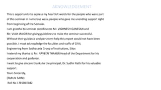 AKNOWLEDGEMENT
This is opportunity to express my heartfelt words for the people who were part
of this seminar in numerous ways, people who gave me unending support right
from beginning of the Seminar.
I am grateful to seminar coordinators Mr. VIGHNESH GANESAN and
Mr. VIJAY JANGIR for giving guidelines to make the seminar successful.
Without their guidance and persistent help this report would not have been
possible. I must acknowledge the faculties and staffs of CIVIL
Engineering from Sobhasaria Group of Institutions, Sikar.
I extend my thanks to Mr. NAVEEN THAKUR Head of the Department for his
cooperation and guidance.
I want to give sincere thanks to the principal, Dr. Sudhir Rathi for his valuable
support.
Yours Sincerely,
(TARUN SAINI)
Roll No 17ESOCE042
 