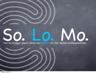 So. Lo. Mo.
     Hur du bryggar gapet mellan den fysiska och den digitala kundupplevelsen.




Tuesday, May 22, 12
 
