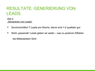 RESULTATE: GENERIERUNG VON
LEADS.
Ziel 2:
„Generieren von Leads“
 Durchschnittlich 7 Leads pro Woche, davon sind 1-2 qualitativ gut
 Nicht „passende“ Leads geben wir weiter – was zu positiven Effekten
bei Mitbewerbern führt
 