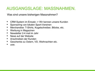 AUSGANGSLAGE: MASSNAHMEN.
Was sind unsere bisherigen Massnahmen?
 CRM System im Einsatz -> Wir kennen unsere Kunden
 Sponsoring von lokalen Sport-Vereinen
 Merchandise: T-Shirts, Kugelschreiber, Blöcke, etc.
 Werbung in Magazinen
 Newsletter 2-4 mal im Jahr
 News auf der Website
 Anschreiben der Kunden
 Geschenke zu Ostern, VD, Weihnachten etc.
 usw.
 