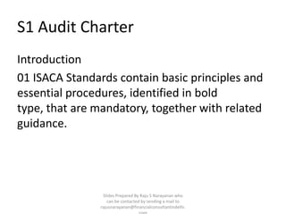 S1 Audit Charter
Introduction
01 ISACA Standards contain basic principles and
essential procedures, identified in bold
type, that are mandatory, together with related
guidance.




                Slides Prepared By Raju S Narayanan who
                  can be contacted by sending a mail to
               rajusnarayanan@financialconsultantindelhi.
 