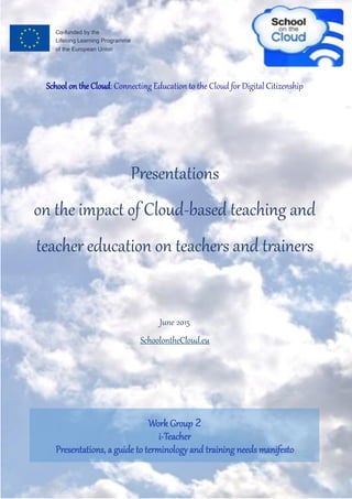 School on the Cloud: Connecting Education to the Cloud for Digital Citizenship
Presentations
on the impact of Cloud-based teaching and
teacher education on teachers and trainers
June 2015
SchoolontheCloud.eu
Work Group 2
i-Teacher
Presentations, a guide to terminology and training needs manifesto
 