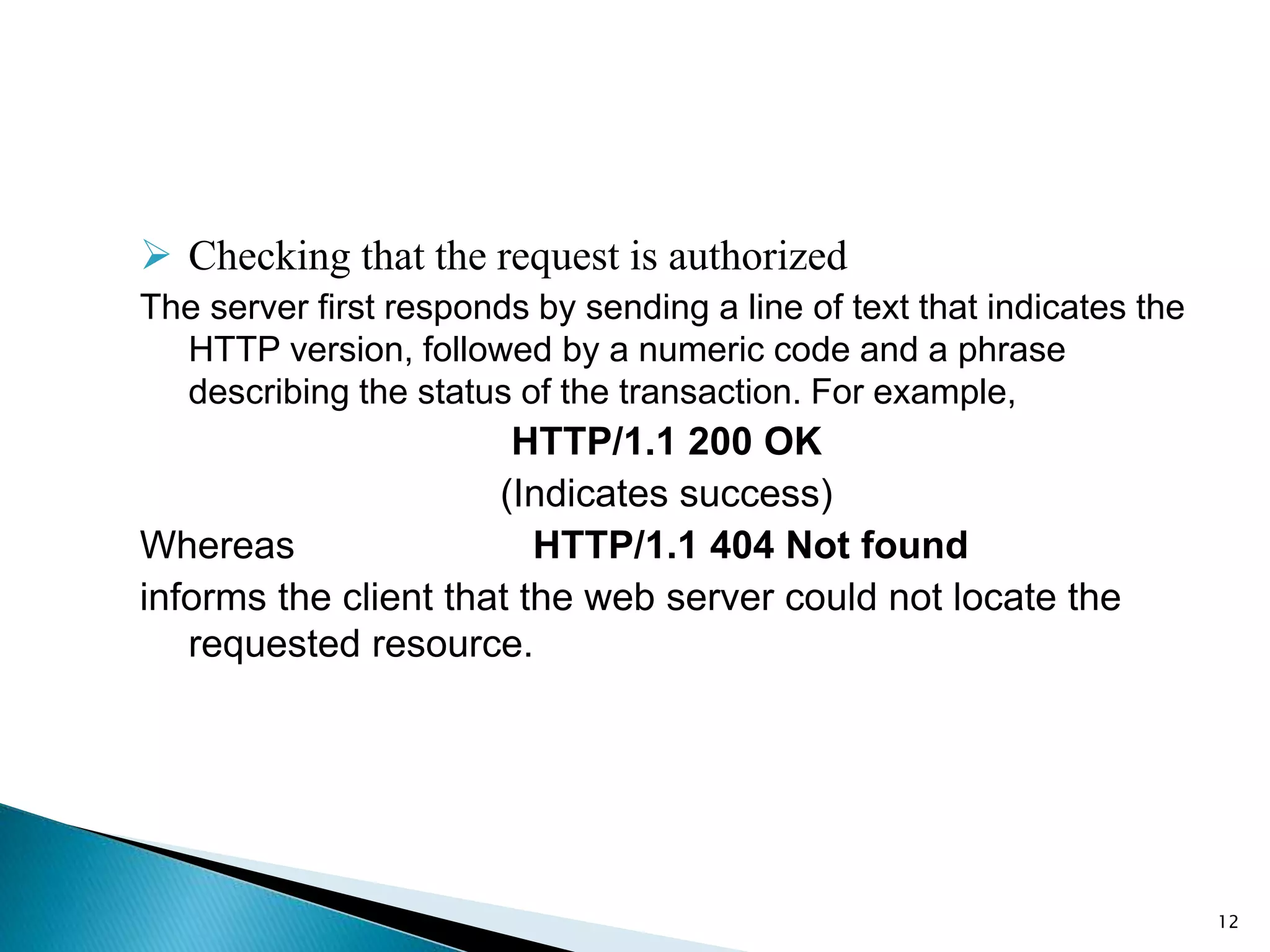  Checking that the request is authorized
The server first responds by sending a line of text that indicates the
HTTP version, followed by a numeric code and a phrase
describing the status of the transaction. For example,
HTTP/1.1 200 OK
(Indicates success)
Whereas HTTP/1.1 404 Not found
informs the client that the web server could not locate the
requested resource.
12
 