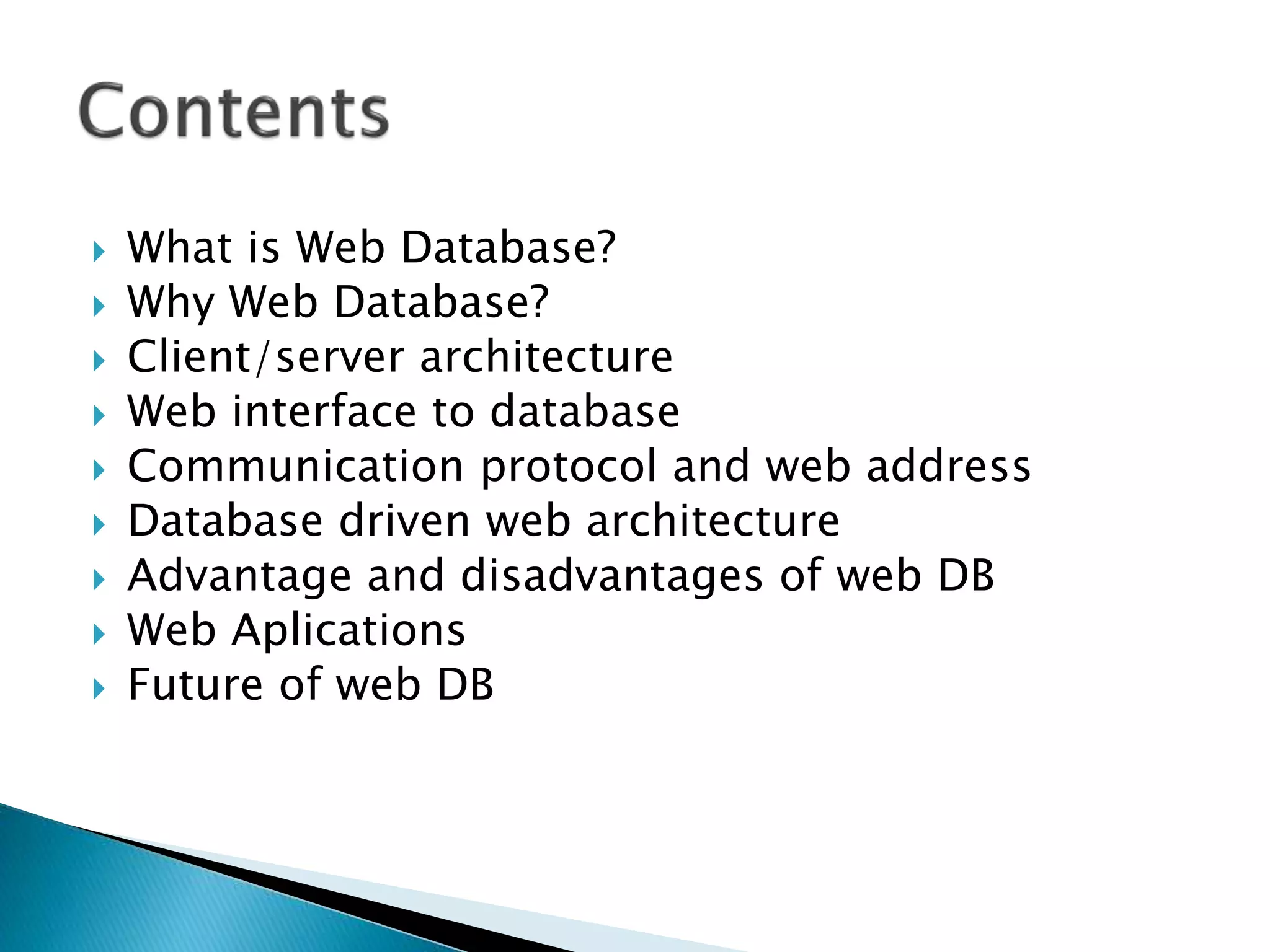  What is Web Database?
 Why Web Database?
 Client/server architecture
 Web interface to database
 Communication protocol and web address
 Database driven web architecture
 Advantage and disadvantages of web DB
 Web Aplications
 Future of web DB
 