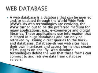  A web database is a database that can be queried
and/or updated through the World Wide Web
(WWW). As web technologies are evolving, the
WWW turned out to be the preferred medium for
many applications, e.g., e-commerce and digital
libraries. These applications use information that
is stored in huge databases and can only be
retrieved by issuing direct queries to the back-
end databases. Database-driven web sites have
their own interfaces and access forms that create
HTML pages on-the-fly. Web database
technologies define the way that these forms can
connect to and retrieve data from database
servers.
 