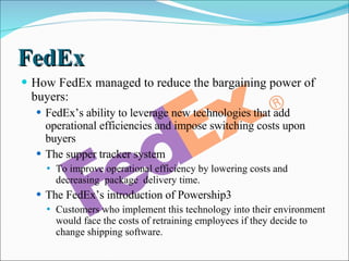 FedEx How FedEx managed to reduce the bargaining power of buyers: FedEx’s ability to leverage new technologies that add operational efficiencies and impose switching costs upon buyers The supper tracker system To improve operational efficiency by lowering costs and decreasing  package  delivery time. The FedEx’s introduction of Powership3  Customers who implement this technology into their environment would face the costs of retraining employees if they decide to change shipping software. 