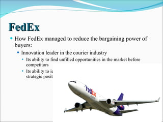 FedEx How FedEx managed to reduce the bargaining power of buyers: Innovation leader in the courier industry  Its ability to find unfilled opportunities in the market before competitors  Its ability to identify technologies that strengthen the company’s strategic position 