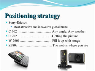 Positioning strategy  Sony-Ericson  Most attractive and innovative global brand  C 702  ………………………. Any angle. Any weather  C 902  ………………………. Getting the picture  W 760i ………………………. Fill it up with songs  Z780a  ………………………. The web is where you are  