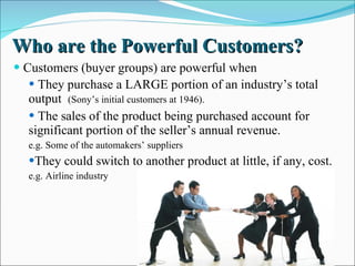 Who are the Powerful Customers? Customers (buyer groups) are powerful when They purchase a LARGE portion of an industry’s total  output  (Sony’s initial customers at 1946).  The sales of the product being purchased account for  significant portion of the seller’s annual revenue. e.g. Some of the automakers’ suppliers They could switch to another product at little, if any, cost. e.g. Airline industry 