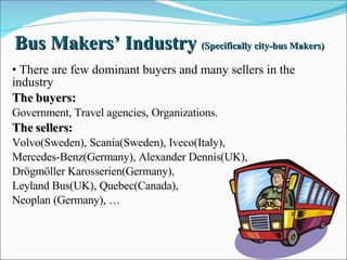 Bus Makers’ Industry  (Specifically city-bus Makers) There are few dominant buyers and many sellers in the industry The buyers: Government, Travel agencies, Organizations. The sellers: Volvo(Sweden), Scania(Sweden), Iveco(Italy),  Mercedes-Benz(Germany), Alexander Dennis(UK),  Drögmöller Karosserien(Germany),  Leyland Bus(UK), Quebec(Canada),  Neoplan (Germany), … 