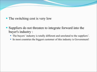 The switching cost is very low Suppliers do not threaten to integrate forward into the buyer's industry : The buyers’ industry is totally different and unrelated to the suppliers’. In most countries the biggest customer of this industry is Government! 