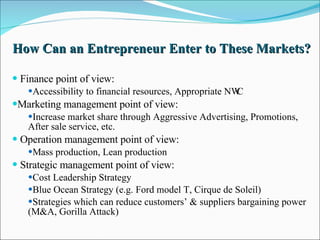 How Can an Entrepreneur Enter to These Markets? Finance point of view: Accessibility to financial resources, Appropriate NWC  Marketing management point of view: Increase market share through Aggressive Advertising, Promotions, After sale service, etc. Operation management point of view: Mass production, Lean production Strategic management point of view: Cost Leadership Strategy Blue Ocean Strategy (e.g. Ford model T, Cirque de Soleil) Strategies which can reduce customers’ & suppliers bargaining power (M&A, Gorilla Attack) 