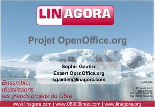 Projet OpenOffice.org

                        Sophie Gautier
                     Expert OpenOffice.org
                     sgautier@linagora.com
Ensemble,                                                       LINAGORA


réussissons                                                  27 rue de Berri
                                                               75008 PARIS
                                                       Tél. : 01 58 18 68 28
les grands projets du Libre                            Fax : 01 58 18 68 29


    www.linagora.com | www.08000linux.com | www.linagora.org
 