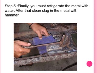 Step 5 :Finally, you must refrigerate the metal with
water. After that clean slag in the metal with
hammer.
 
