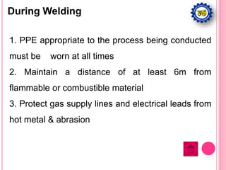 During Welding
1. PPE appropriate to the process being conducted
must be worn at all times
2. Maintain a distance of at least 6m from
flammable or combustible material
3. Protect gas supply lines and electrical leads from
hot metal & abrasion
 