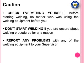 • CHECK EVERYTHING YOURSELF before
starting welding, no matter who was using the
welding equipment before you
• DON'T START WELDING if you are unsure about
welding procedures for any reason
• REPORT ANY PROBLEMS with any of the
welding equipment to your Supervisor
Caution
 