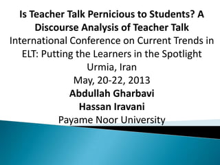 Is Teacher Talk Pernicious to Students? A
Discourse Analysis of Teacher Talk
International Conference on Current Trends in
ELT: Putting the Learners in the Spotlight
Urmia, Iran
May, 20-22, 2013
Abdullah Gharbavi
Hassan Iravani
Payame Noor University
 