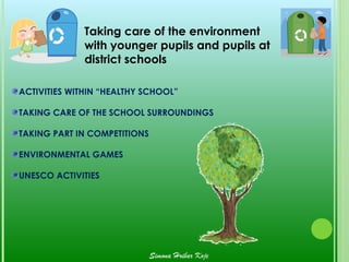 Taking care of the environment
              with younger pupils and pupils at
              district schools

ACTIVITIES WITHIN “HEALTHY SCHOOL”

TAKING CARE OF THE SCHOOL SURROUNDINGS

TAKING PART IN COMPETITIONS

ENVIRONMENTAL GAMES

UNESCO ACTIVITIES




                              Simona Hribar Kojc
 