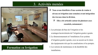 3. Activités menées
Formation en Irrigation
 Nous avons bénéficier d’une session de remise à
niveau en irrigation (une semaine) avant intégration
des travaux dans la division.
 Elle a été articulée autour de plusieurs axes
essentiels, notamment :
1. Les principes de base de l’irrigation et les
avantages/inconvénients de l’irrigation goutte à goutte.
2. Le dimensionnement et l’installation d’un système
d’irrigation goutte à goutte, avec un accent sur le choix
des équipements tels que les canalisations et les pompes.
3. Les notions de maintenance et de durabilité des
installations.
 