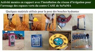 Activité menées en rapport avec l’installation du réseau d’irrigation pour
l’arrosage des espaces verts du centre CASE de SoNaMA
Quelques matériels utilisés pour la pose des bouches hydrantes
 