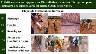 Activité menées en rapport avec l’installation du réseau d’irrigation pour
l’arrosage des espaces verts du centre CASE de SoNaMA
Etapes de l’installation du réseau
01 02 03 04
05
Piquetage
Fouilles
Remblayage
Postes des
Conduites d’eau
Installation des
Bouches hydrantes
01
02
03
04
05
 