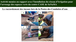 Activité menées en rapport avec l’installation du réseau d’irrigation pour
l’arrosage des espaces verts du centre CASE de SoNaMA
Le raccordement des tuyaux lors de la Postes des Conduites d’eau
A
D
C
B
B
C
 