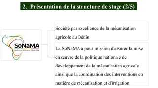 La SoNaMA a pour mission d'assurer la mise
en œuvre de la politique nationale de
développement de la mécanisation agricole
ainsi que la coordination des interventions en
matière de mécanisation et d'irrigation
Société par excellence de la mécanisation
agricole au Bénin
2. Présentation de la structure de stage (2/5)
 
