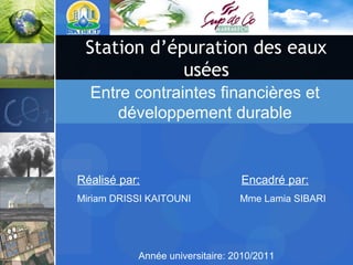 Station d’épuration des eaux
usées
Année universitaire: 2010/2011
Réalisé par: Encadré par:
Miriam DRISSI KAITOUNI Mme Lamia SIBARI
Entre contraintes financières et
développement durable
 