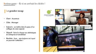 • Client : Accenture
• Cible : Manager
• Scénario : se mettre dans la peau d’un
collègue du sexe opposé
• Objectif : faire la chasse aux stéréotypes
en entreprise et sensibiliser
• Résultats : hum... pas toujours ce à quoi
on pourrait s’attendre !
Serious game – Et si on arrêtait les clichés !
Mettre en place
des objectifs
pédagogiques
clairs
et mesurables
Le gender swap
 