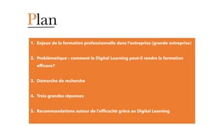 Plan
1. Enjeux de la formation professionnelle dans l’entreprise (grande entreprise)
2. Problématique : comment le Digital Learning peut-il rendre la formation
efficace?
3. Démarche de recherche
4. Trois grandes réponses
5. Recommandations autour de l’efficacité grâce au Digital Learning
 