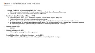 • Enquête “Opérer la formation au meilleur coût” : 2014
DRH et responsables formation de 21 grands groupes totalisant plus de deux millions de collaborateurs•
Cabinets de conseil en ressources humaines• Paradoxes et Karistem
Benchmark• CrossKnowledge et Féfaur : 2015
7 pays• européens : France (32%), Allemagne, Angleterre, Espagne, Italie, Belgique et Pays-Bas.
114 entreprises parmi les 1000 plus grandes entreprises• européennes
Directeurs et responsables Formation et Learning• Development font partie d’entreprises ayant toutes mis en oeuvre du e-learning
60 % des entreprises ont digitalis• é leur offre de formation depuis 5 ans ou moins (Chiffres 2014) – on parle de la digitalisation des offres
de formation (approche plus systématique et plus construite que la simple généralisation du e-learning)
Enquête Rhexis : 2017•
203 DRH•
Enquête e• -doceo ISTF : 2017
400 entreprises (secteur privé, public, organismes)•
Etude• Elabe réalisée par l’Institut Montaigne : janvier 2018
1 300 personnes , échantillon représentatif de la population française âgée de 18 ans et plus•
Etudes – enquêtes pour cette synthèse
 