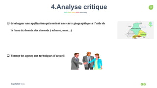 19
Capitalist Slides
4.Analyse critique
 développer une application qui contient une carte géographique a l ’aide de
la base de donnée des abonnés ( adresse, nom…)
 Former les agents aux techniques d’accueil
 