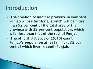  The creation of another province in southern
Punjab whose territorial stretch will be more
than 52 per cent of the total area of the
province with 32 per cent population, which
is far less than that of the rest of Punjab.
 The official statistics of (2010) count
Punjab’s population at (93) million, 32 per
cent of which lives in south Punjab.
 