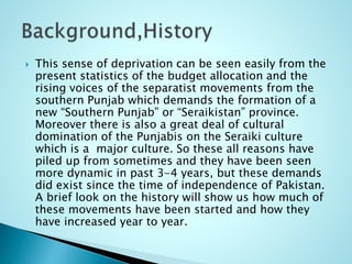  This sense of deprivation can be seen easily from the
present statistics of the budget allocation and the
rising voices of the separatist movements from the
southern Punjab which demands the formation of a
new “Southern Punjab” or “Seraikistan” province.
Moreover there is also a great deal of cultural
domination of the Punjabis on the Seraiki culture
which is a major culture. So these all reasons have
piled up from sometimes and they have been seen
more dynamic in past 3-4 years, but these demands
did exist since the time of independence of Pakistan.
A brief look on the history will show us how much of
these movements have been started and how they
have increased year to year.
 